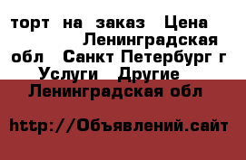 торт  на  заказ › Цена ­ 700-800. - Ленинградская обл., Санкт-Петербург г. Услуги » Другие   . Ленинградская обл.